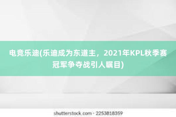 电竞乐迪(乐迪成为东道主，2021年KPL秋季赛冠军争夺战引人瞩目)