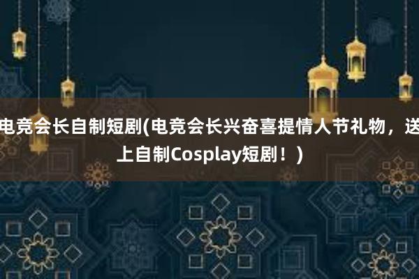 电竞会长自制短剧(电竞会长兴奋喜提情人节礼物，送上自制Cosplay短剧！)