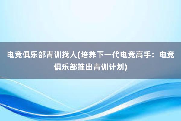 电竞俱乐部青训找人(培养下一代电竞高手：电竞俱乐部推出青训计划)