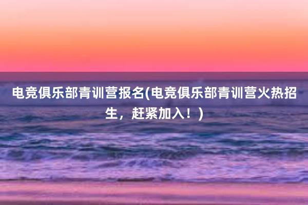 电竞俱乐部青训营报名(电竞俱乐部青训营火热招生，赶紧加入！)