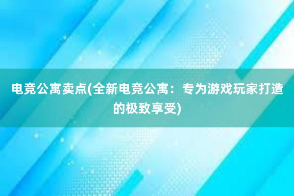 电竞公寓卖点(全新电竞公寓：专为游戏玩家打造的极致享受)