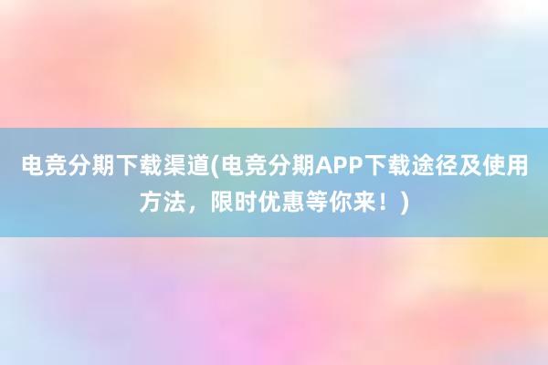 电竞分期下载渠道(电竞分期APP下载途径及使用方法，限时优惠等你来！)