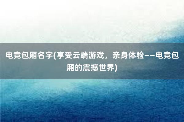 电竞包厢名字(享受云端游戏，亲身体验——电竞包厢的震撼世界)