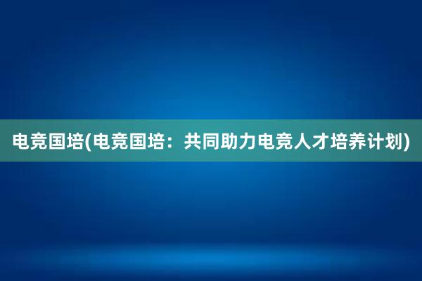 电竞国培(电竞国培：共同助力电竞人才培养计划)