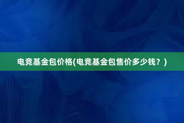 电竞基金包价格(电竞基金包售价多少钱？)