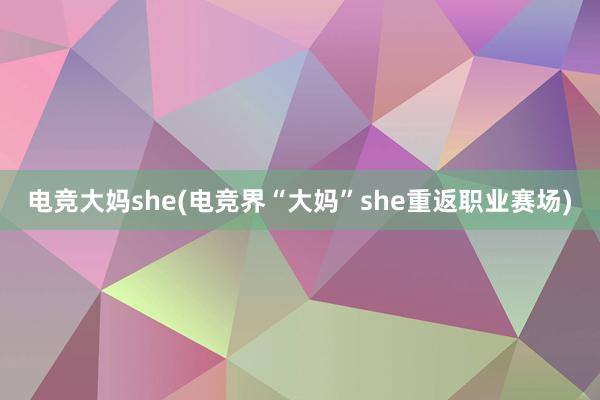 电竞大妈she(电竞界“大妈”she重返职业赛场)