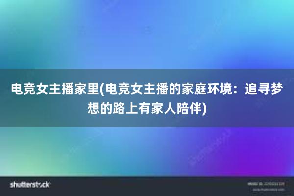 电竞女主播家里(电竞女主播的家庭环境：追寻梦想的路上有家人陪伴)