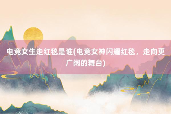 电竞女生走红毯是谁(电竞女神闪耀红毯，走向更广阔的舞台)