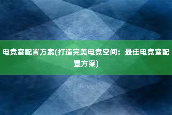 电竞室配置方案(打造完美电竞空间：最佳电竞室配置方案)