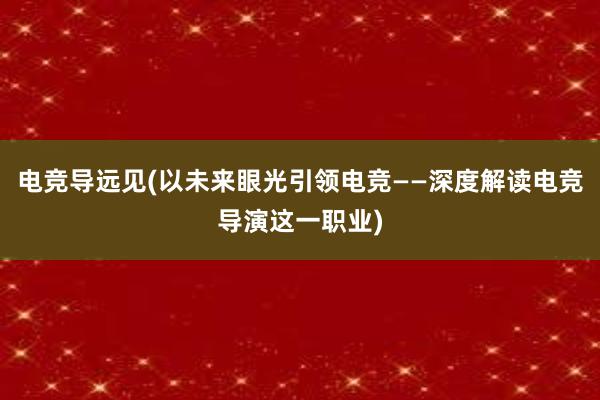 电竞导远见(以未来眼光引领电竞——深度解读电竞导演这一职业)