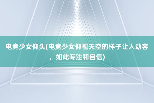 电竞少女仰头(电竞少女仰视天空的样子让人动容，如此专注和自信)