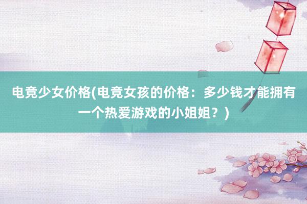 电竞少女价格(电竞女孩的价格：多少钱才能拥有一个热爱游戏的小姐姐？)