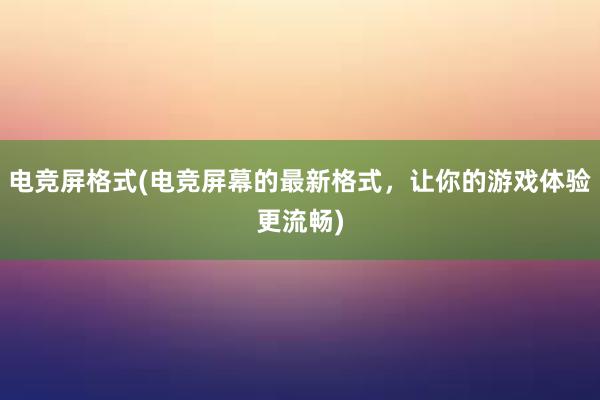 电竞屏格式(电竞屏幕的最新格式，让你的游戏体验更流畅)