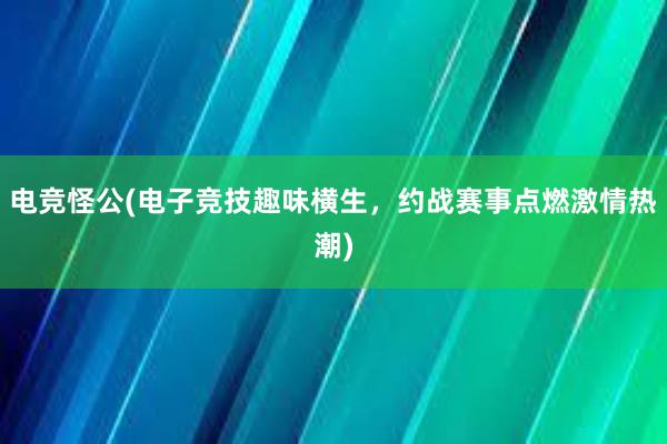 电竞怪公(电子竞技趣味横生，约战赛事点燃激情热潮)