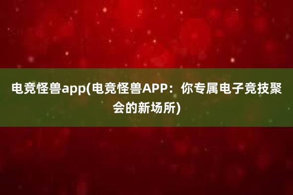 电竞怪兽app(电竞怪兽APP：你专属电子竞技聚会的新场所)