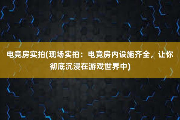 电竞房实拍(现场实拍：电竞房内设施齐全，让你彻底沉浸在游戏世界中)