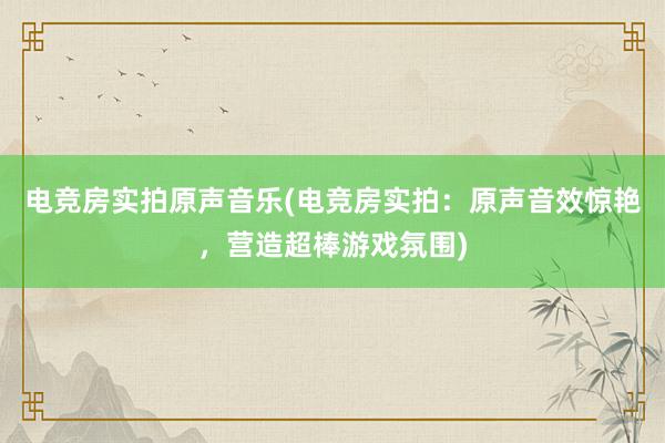 电竞房实拍原声音乐(电竞房实拍：原声音效惊艳，营造超棒游戏氛围)