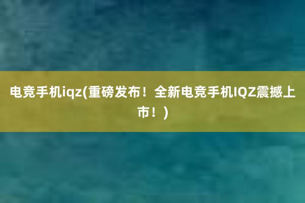 电竞手机iqz(重磅发布！全新电竞手机IQZ震撼上市！)