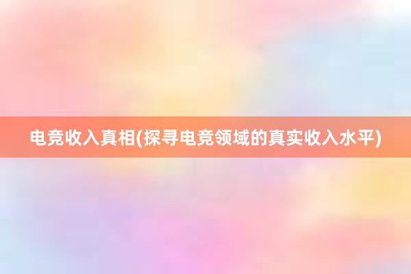 电竞收入真相(探寻电竞领域的真实收入水平)