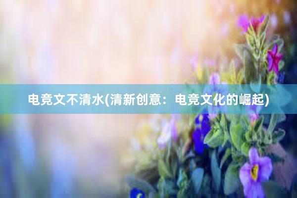 电竞文不清水(清新创意：电竞文化的崛起)