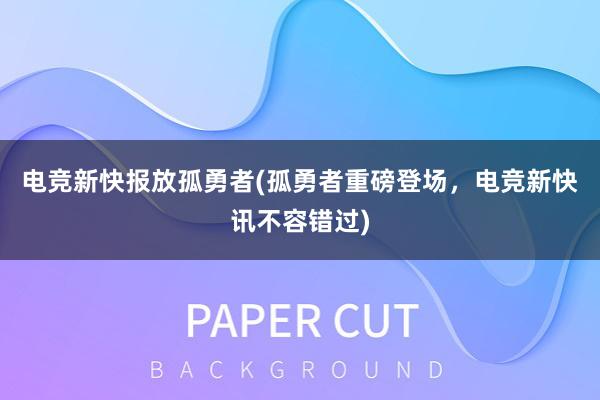 电竞新快报放孤勇者(孤勇者重磅登场，电竞新快讯不容错过)