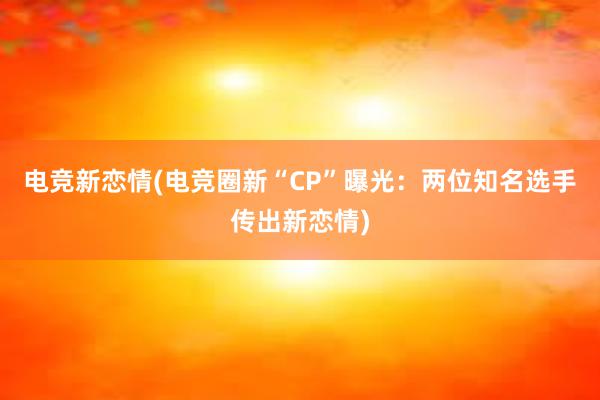 电竞新恋情(电竞圈新“CP”曝光：两位知名选手传出新恋情)