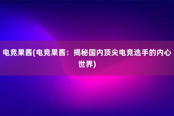 电竞果酱(电竞果酱：揭秘国内顶尖电竞选手的内心世界)