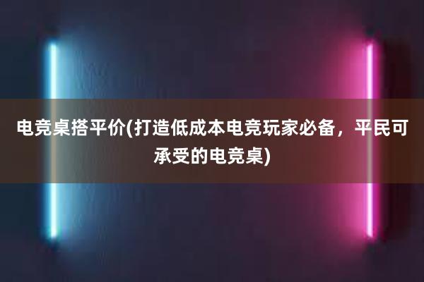 电竞桌搭平价(打造低成本电竞玩家必备，平民可承受的电竞桌)