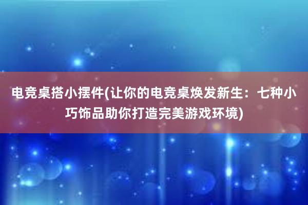 电竞桌搭小摆件(让你的电竞桌焕发新生：七种小巧饰品助你打造完美游戏环境)