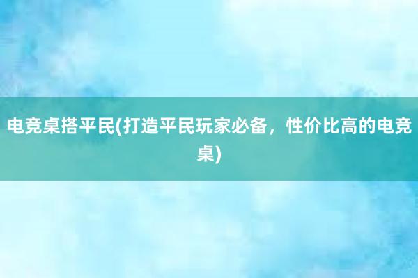 电竞桌搭平民(打造平民玩家必备，性价比高的电竞桌)