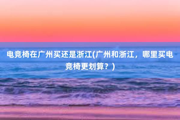 电竞椅在广州买还是浙江(广州和浙江，哪里买电竞椅更划算？)