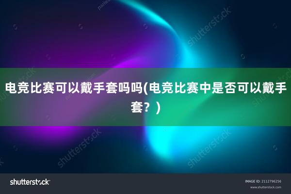 电竞比赛可以戴手套吗吗(电竞比赛中是否可以戴手套？)