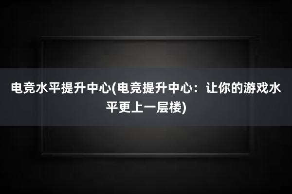 电竞水平提升中心(电竞提升中心：让你的游戏水平更上一层楼)