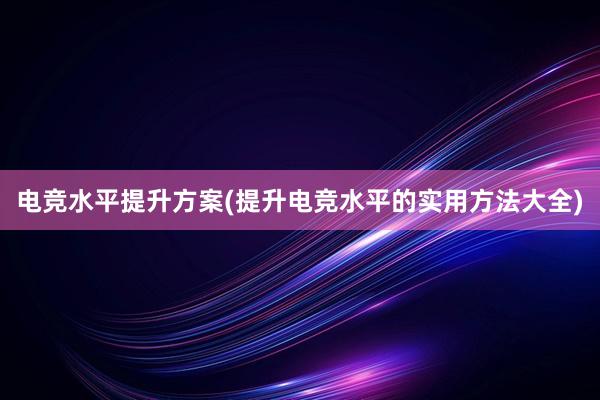 电竞水平提升方案(提升电竞水平的实用方法大全)