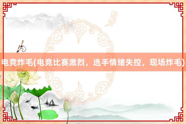 电竞炸毛(电竞比赛激烈，选手情绪失控，现场炸毛)