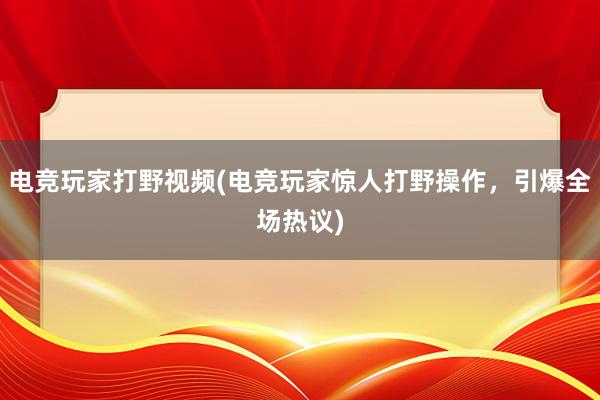 电竞玩家打野视频(电竞玩家惊人打野操作，引爆全场热议)