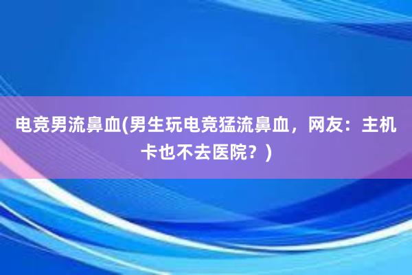 电竞男流鼻血(男生玩电竞猛流鼻血，网友：主机卡也不去医院？)