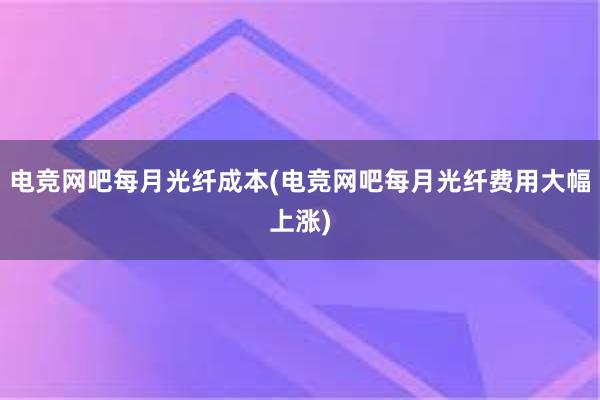 电竞网吧每月光纤成本(电竞网吧每月光纤费用大幅上涨)