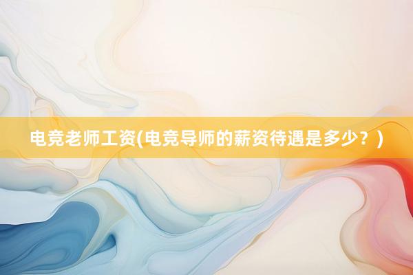 电竞老师工资(电竞导师的薪资待遇是多少？)