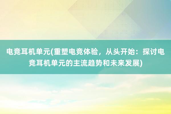 电竞耳机单元(重塑电竞体验，从头开始：探讨电竞耳机单元的主流趋势和未来发展)