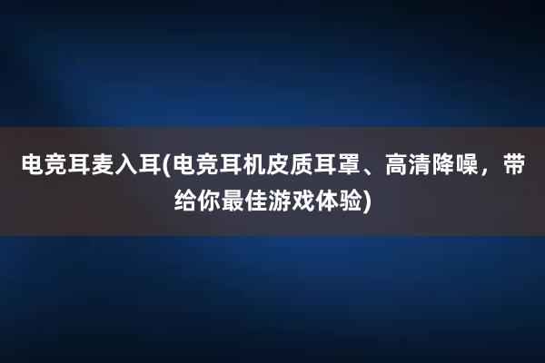 电竞耳麦入耳(电竞耳机皮质耳罩、高清降噪，带给你最佳游戏体验)