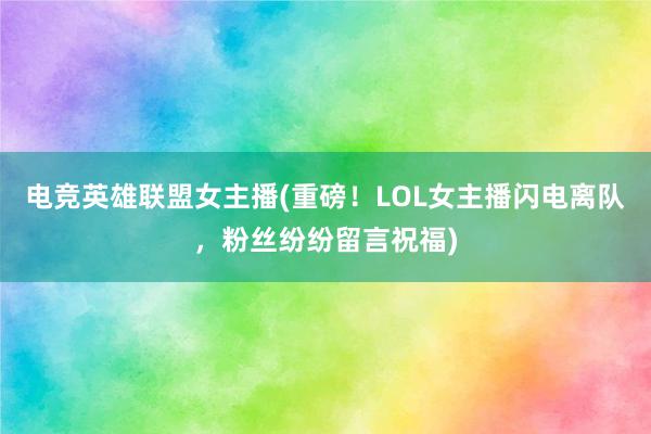 电竞英雄联盟女主播(重磅！LOL女主播闪电离队，粉丝纷纷留言祝福)