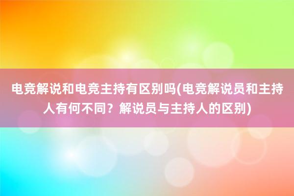 电竞解说和电竞主持有区别吗(电竞解说员和主持人有何不同？解说员与主持人的区别)