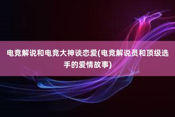 电竞解说和电竞大神谈恋爱(电竞解说员和顶级选手的爱情故事)