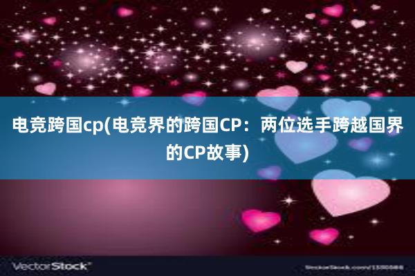 电竞跨国cp(电竞界的跨国CP：两位选手跨越国界的CP故事)