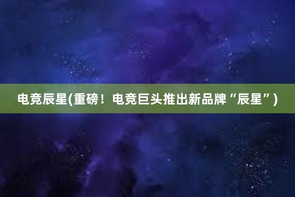 电竞辰星(重磅！电竞巨头推出新品牌“辰星”)