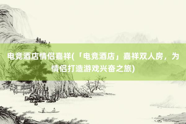 电竞酒店情侣嘉祥(「电竞酒店」嘉祥双人房，为情侣打造游戏兴奋之旅)