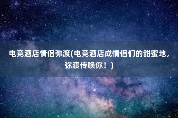 电竞酒店情侣弥渡(电竞酒店成情侣们的甜蜜地，弥渡传唤你！)