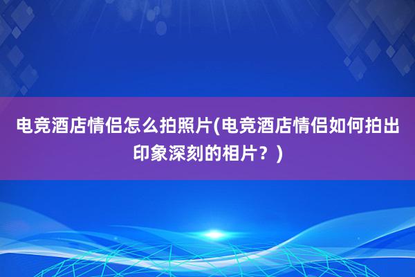 电竞酒店情侣怎么拍照片(电竞酒店情侣如何拍出印象深刻的相片？)