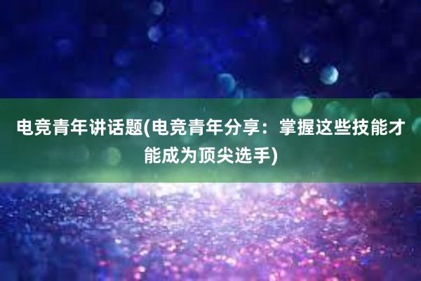 电竞青年讲话题(电竞青年分享：掌握这些技能才能成为顶尖选手)